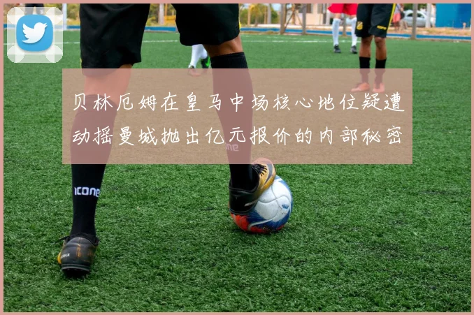 贝林厄姆在皇马中场核心地位疑遭动摇曼城抛出亿元报价的内部秘密