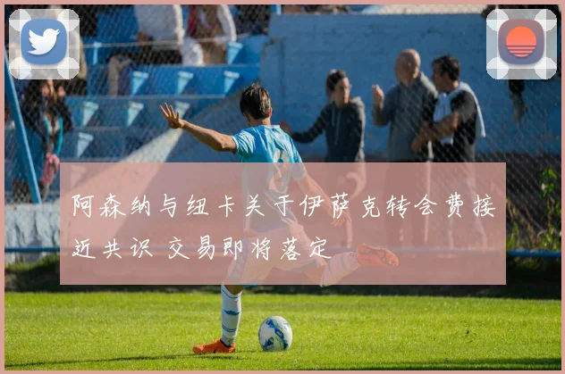 阿森纳与纽卡关于伊萨克转会费接近共识 交易即将落定