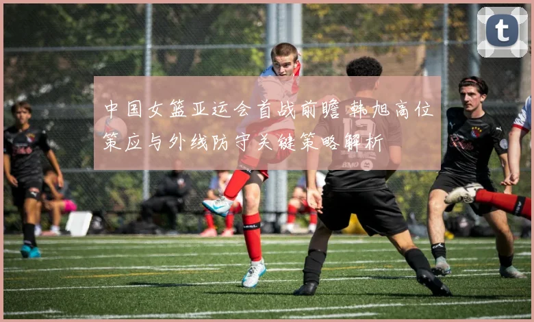 中国女篮亚运会首战前瞻 韩旭高位策应与外线防守关键策略解析