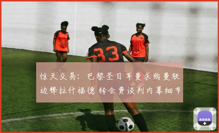 惊天交易：巴黎圣日耳曼求购曼联边锋拉什福德 转会费谈判内幕细节彻底曝光