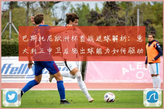 巴斯托尼欧洲杯首战进球解析:意大利三中卫后场出球能力如何驱动进攻体系升级