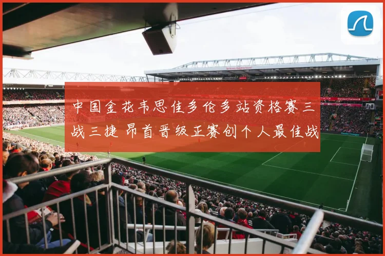 中国金花韦思佳多伦多站资格赛三战三捷 昂首晋级正赛创个人最佳战绩