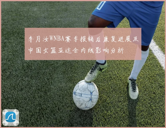 李月汝WNBA赛季报销后康复进展及中国女篮亚运会内线影响分析