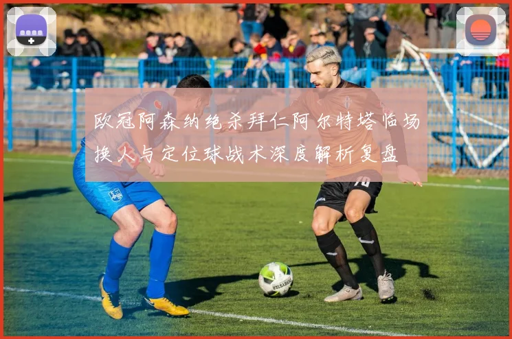 欧冠阿森纳绝杀拜仁阿尔特塔临场换人与定位球战术深度解析复盘