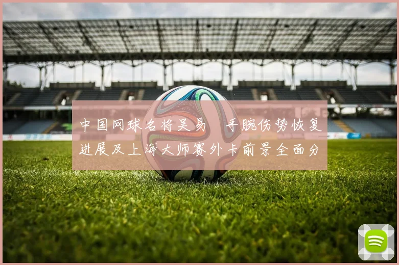 中国网球名将吴易昺手腕伤势恢复进展及上海大师赛外卡前景全面分析