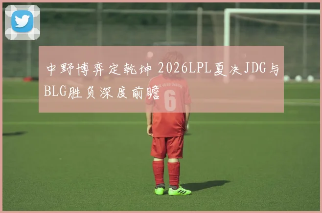 中野博弈定乾坤 2026LPL夏决JDG与BLG胜负深度前瞻