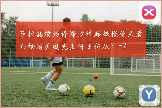 萨拉赫续约停滞沙特超级报价来袭利物浦关键先生何去何从？