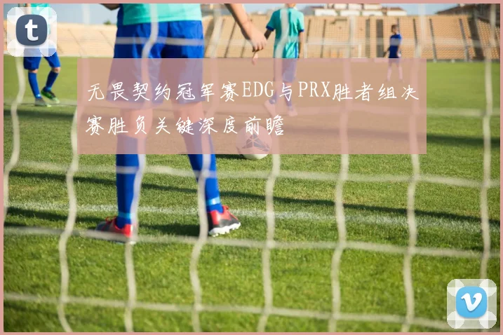 无畏契约冠军赛EDG与PRX胜者组决赛胜负关键深度前瞻
