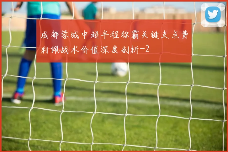 成都蓉城中超半程称霸关键支点费利佩战术价值深度剖析
