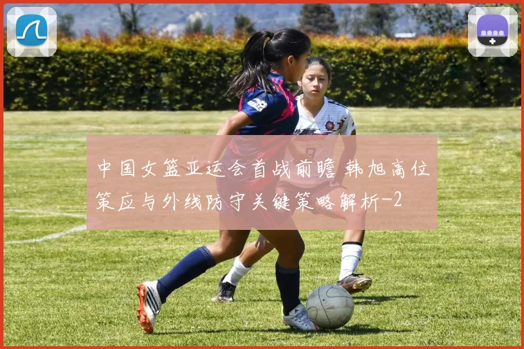 中国女篮亚运会首战前瞻 韩旭高位策应与外线防守关键策略解析