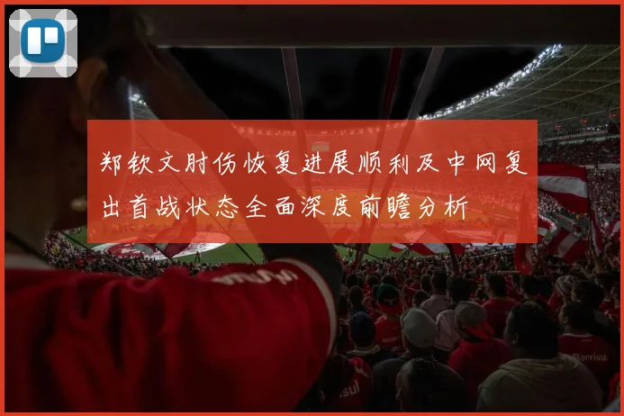 郑钦文肘伤恢复进展顺利及中网复出首战状态全面深度前瞻分析