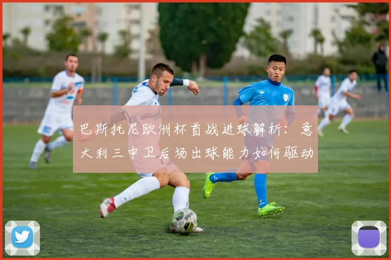 巴斯托尼欧洲杯首战进球解析：意大利三中卫后场出球能力如何驱动进攻体系升级