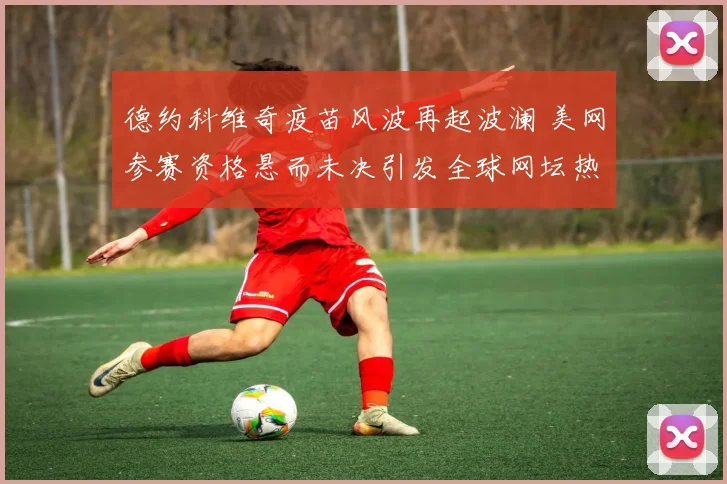 德约科维奇疫苗风波再起波澜 美网参赛资格悬而未决引发全球网坛热议