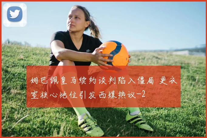 姆巴佩皇马续约谈判陷入僵局 更衣室核心地位引发西媒热议