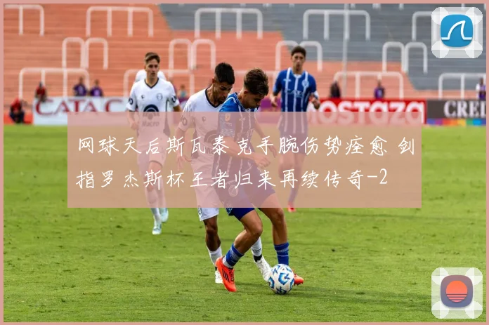 网球天后斯瓦泰克手腕伤势痊愈 剑指罗杰斯杯王者归来再续传奇