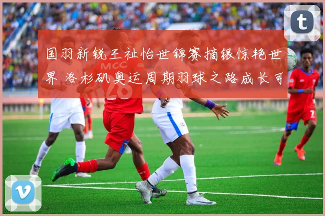 国羽新锐王祉怡世锦赛摘银惊艳世界 洛杉矶奥运周期羽球之路成长可期绽放光芒