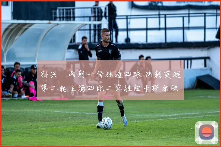 孙兴慜两射一传独造四球 热刺英超第二轮主场四比二完胜纽卡斯尔联