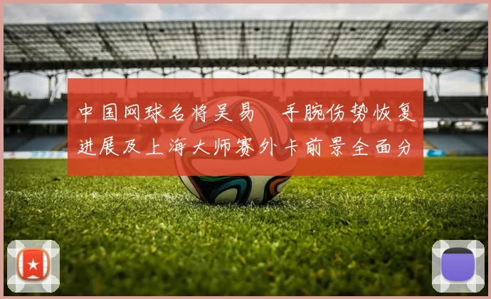 中国网球名将吴易昺手腕伤势恢复进展及上海大师赛外卡前景全面分析