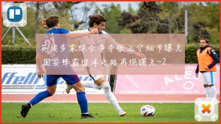 英超多家球会争夺张玉宁细节曝光 国安锋霸留洋之路再现曙光
