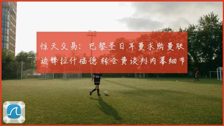 惊天交易：巴黎圣日耳曼求购曼联边锋拉什福德 转会费谈判内幕细节彻底曝光