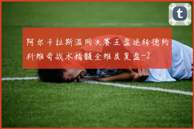 阿尔卡拉斯温网决赛五盘逆转德约科维奇战术精髓全维度复盘