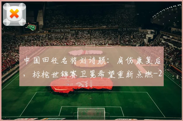 中国田径名将刘诗颖：肩伤康复后，标枪世锦赛卫冕希望重新点燃