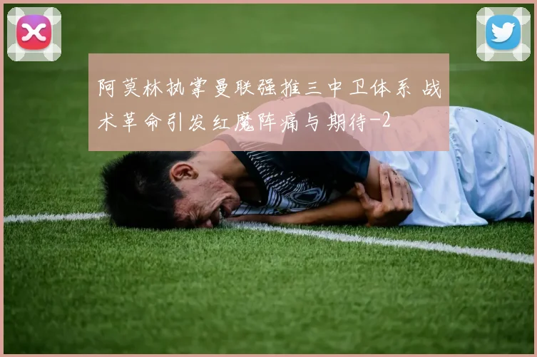 阿莫林执掌曼联强推三中卫体系 战术革命引发红魔阵痛与期待