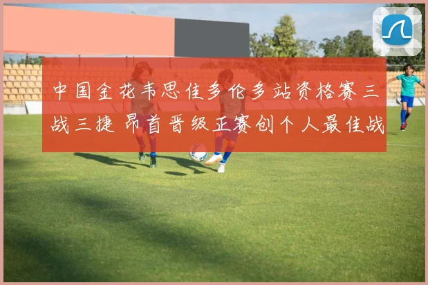 中国金花韦思佳多伦多站资格赛三战三捷 昂首晋级正赛创个人最佳战绩