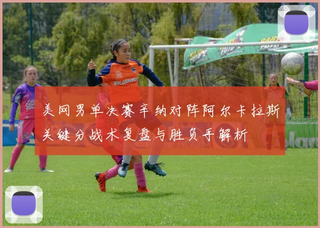 美网男单决赛辛纳对阵阿尔卡拉斯关键分战术复盘与胜负手解析