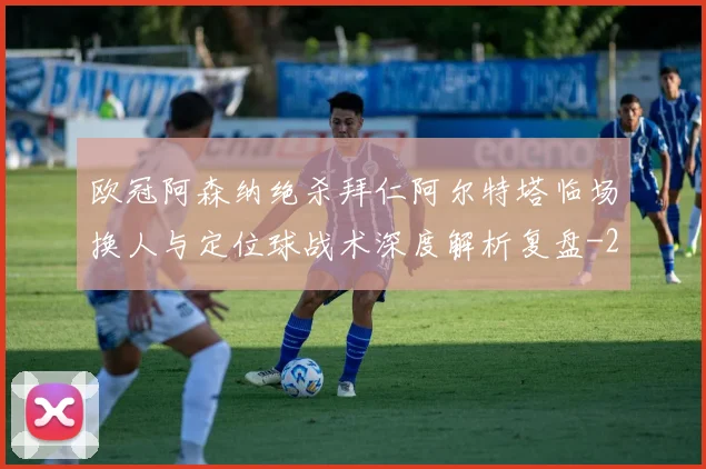 欧冠阿森纳绝杀拜仁阿尔特塔临场换人与定位球战术深度解析复盘