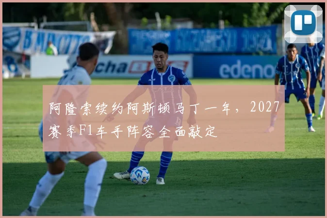 阿隆索续约阿斯顿马丁一年，2027赛季F1车手阵容全面敲定