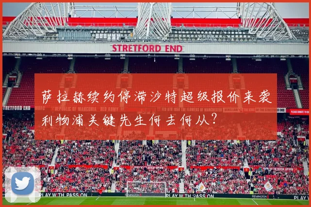 萨拉赫续约停滞沙特超级报价来袭利物浦关键先生何去何从？