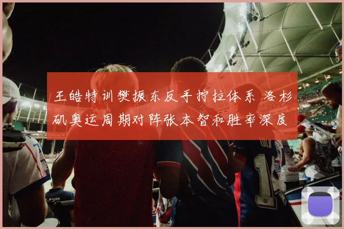 王皓特训樊振东反手拧拉体系 洛杉矶奥运周期对阵张本智和胜率深度推演
