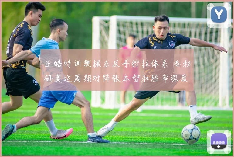 王皓特训樊振东反手拧拉体系 洛杉矶奥运周期对阵张本智和胜率深度推演
