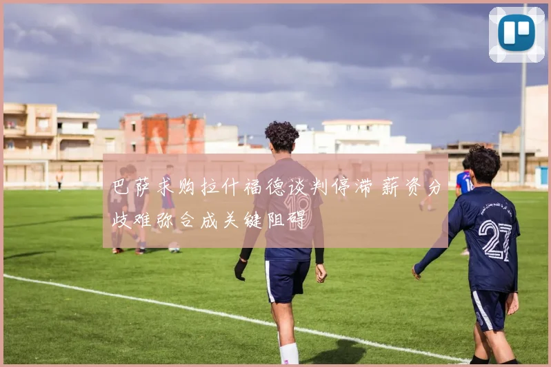 巴萨求购拉什福德谈判停滞 薪资分歧难弥合成关键阻碍
