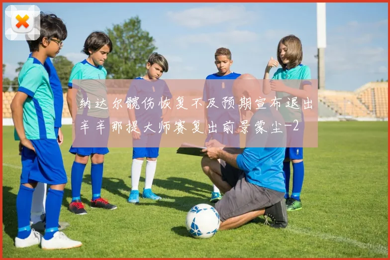 纳达尔髋伤恢复不及预期宣布退出辛辛那提大师赛复出前景蒙尘